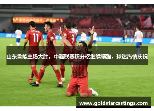 山东鲁能主场大胜，中超联赛积分榜继续领跑，球迷热情庆祝
